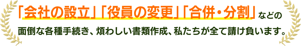 「会社の設立」「役員の変更」「合併・分割」などの⾯倒な各種⼿続き、煩わしい書類作成、私たちが全て請け負います。